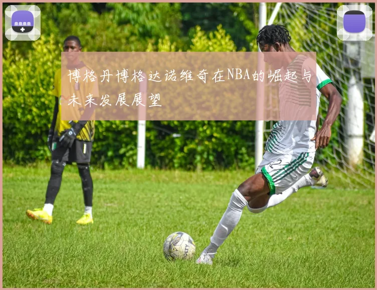 博格丹博格达诺维奇在NBA的崛起与未来发展展望