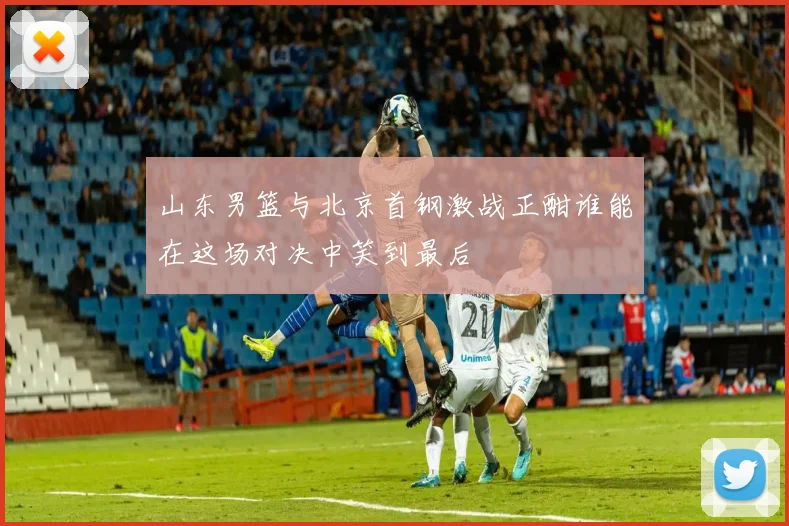 山东男篮与北京首钢激战正酣谁能在这场对决中笑到最后