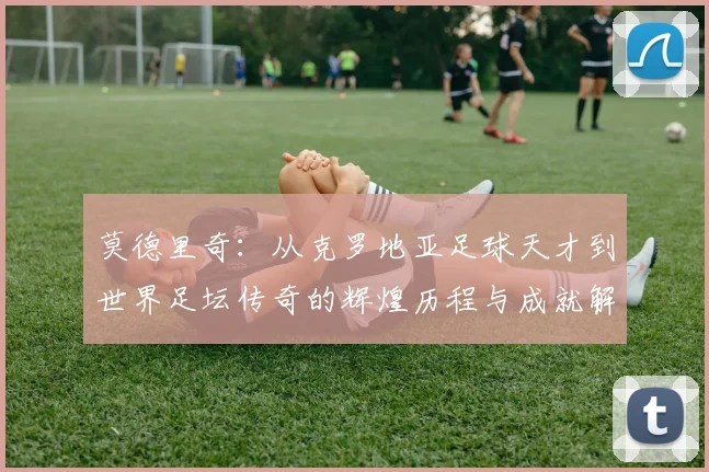 莫德里奇：从克罗地亚足球天才到世界足坛传奇的辉煌历程与成就解析