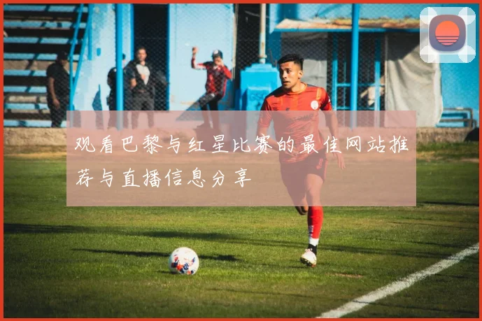 观看巴黎与红星比赛的最佳网站推荐与直播信息分享