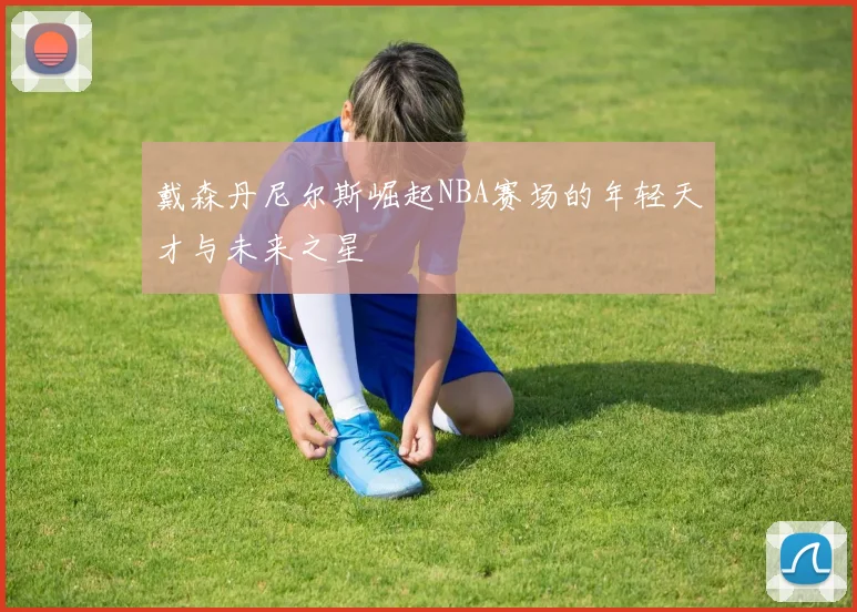 戴森丹尼尔斯崛起NBA赛场的年轻天才与未来之星