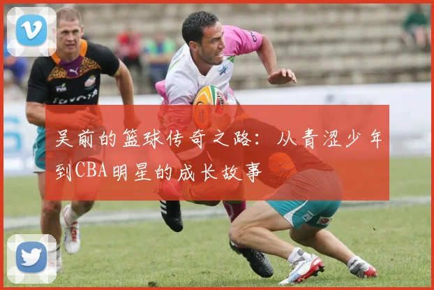 吴前的篮球传奇之路：从青涩少年到CBA明星的成长故事