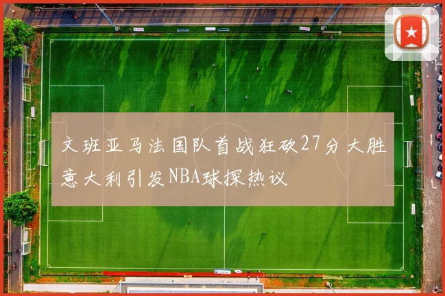 文班亚马法国队首战狂砍27分大胜意大利引发NBA球探热议