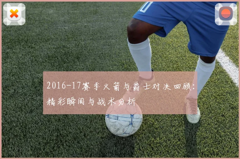 2016-17赛季火箭与爵士对决回顾：精彩瞬间与战术分析