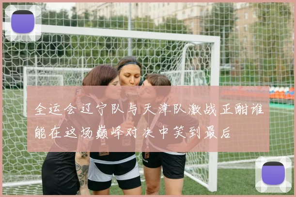 全运会辽宁队与天津队激战正酣谁能在这场巅峰对决中笑到最后