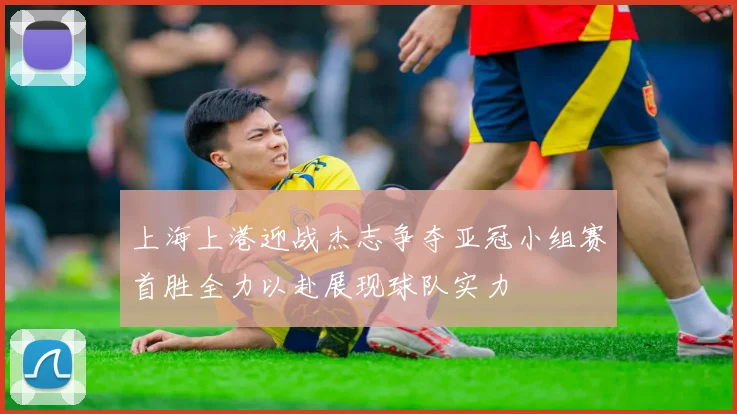 上海上港迎战杰志争夺亚冠小组赛首胜全力以赴展现球队实力
