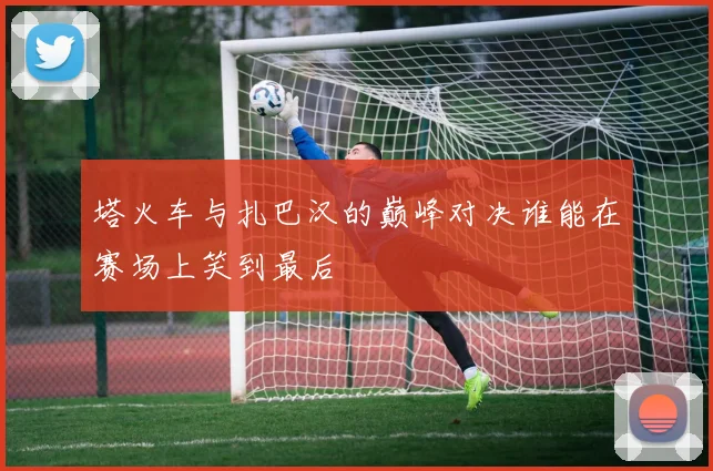 塔火车与扎巴汉的巅峰对决谁能在赛场上笑到最后