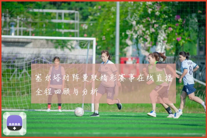 塞尔塔对阵曼联精彩赛事在线直播全程回顾与分析