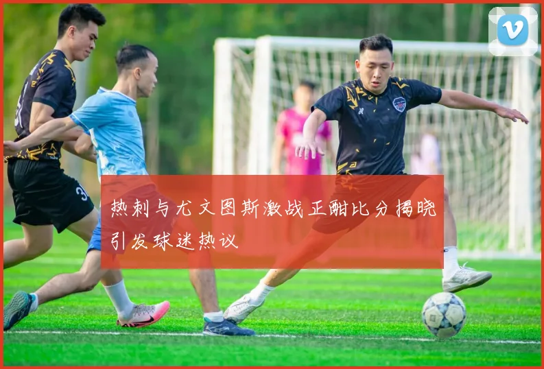 热刺与尤文图斯激战正酣比分揭晓引发球迷热议